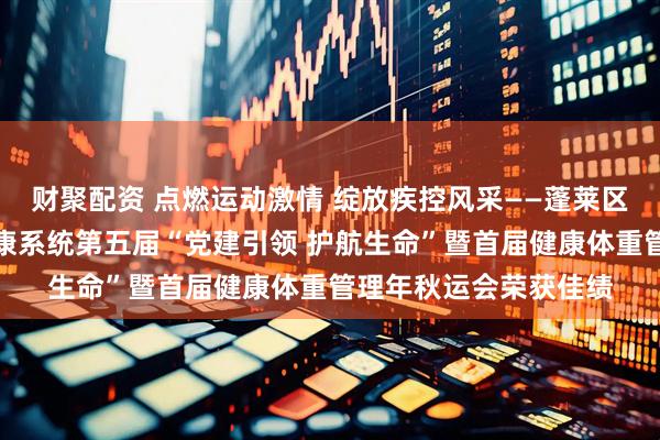 财聚配资 点燃运动激情 绽放疾控风采——蓬莱区疾控中心在区卫生健康系统第五届“党建引领 护航生命”暨首届健康体重管理年秋运会荣获佳绩