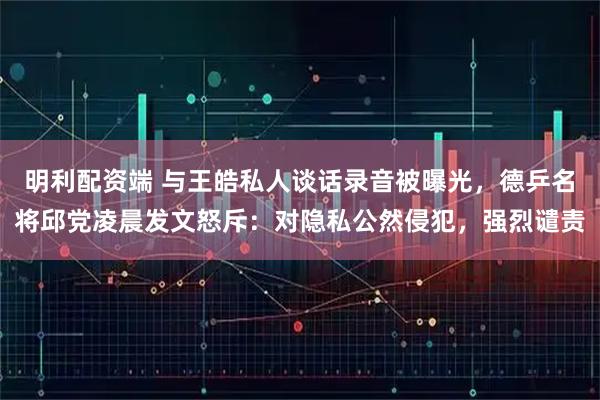 明利配资端 与王皓私人谈话录音被曝光，德乒名将邱党凌晨发文怒斥：对隐私公然侵犯，强烈谴责