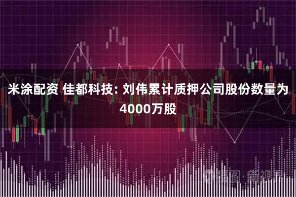 米涂配资 佳都科技: 刘伟累计质押公司股份数量为4000万股