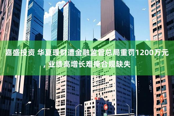嘉盛投资 华夏理财遭金融监管总局重罚1200万元, 业绩高增长难掩合规缺失