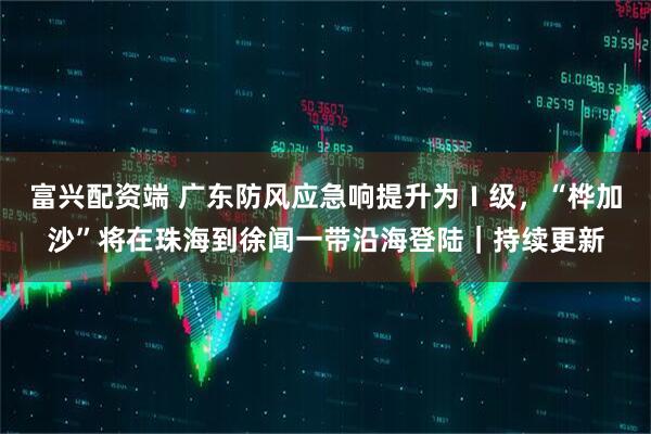 富兴配资端 广东防风应急响提升为Ⅰ级，“桦加沙”将在珠海到徐闻一带沿海登陆｜持续更新