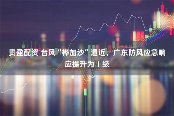 贵盈配资 台风“桦加沙”逼近，广东防风应急响应提升为Ⅰ级