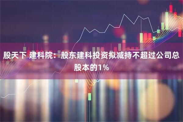 股天下 建科院：股东建科投资拟减持不超过公司总股本的1%