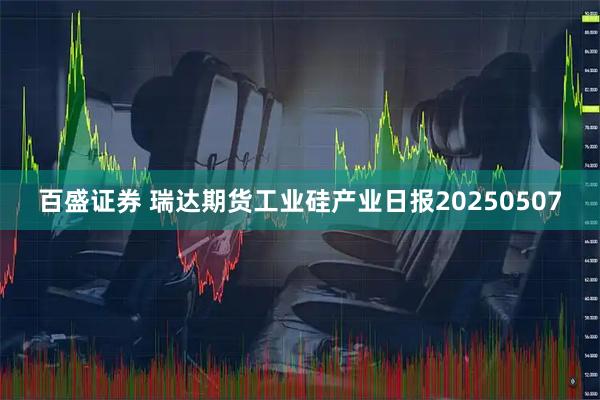 百盛证券 瑞达期货工业硅产业日报20250507