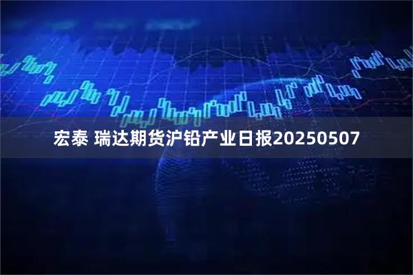 宏泰 瑞达期货沪铅产业日报20250507