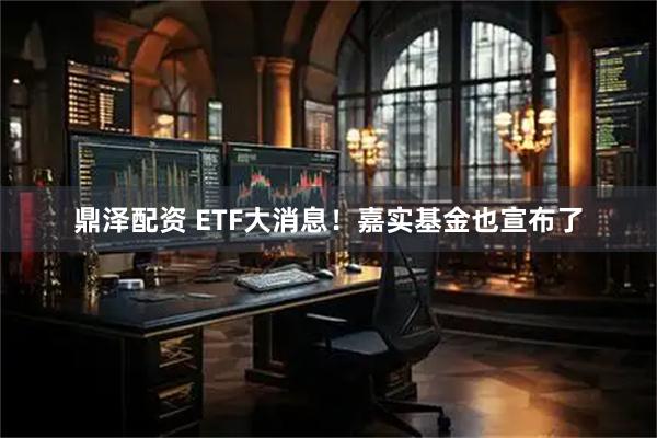 鼎泽配资 ETF大消息！嘉实基金也宣布了