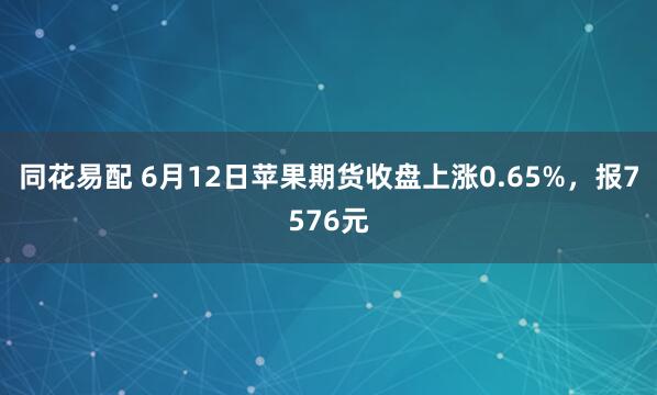同花易配 6月12日苹果期货收盘上涨0.65%，报7576元