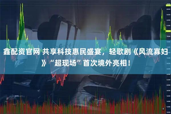 鑫配资官网 共享科技惠民盛宴，轻歌剧《风流寡妇》“超现场”首次境外亮相！