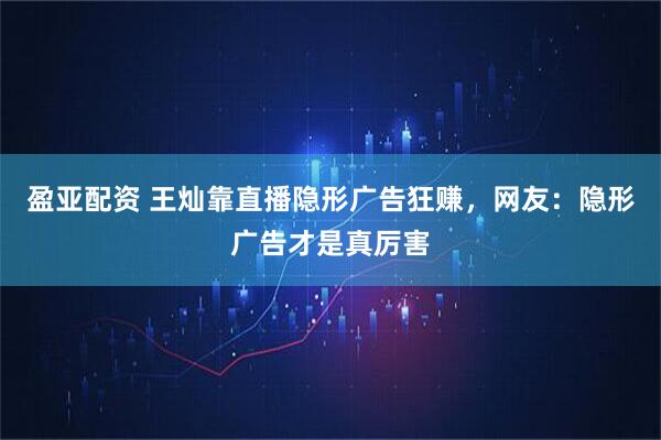 盈亚配资 王灿靠直播隐形广告狂赚，网友：隐形广告才是真厉害