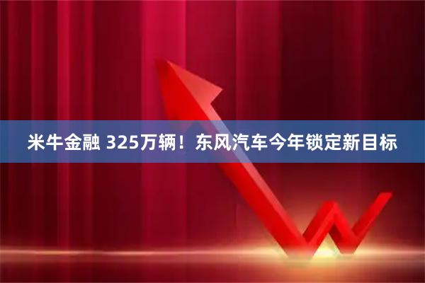 米牛金融 325万辆！东风汽车今年锁定新目标