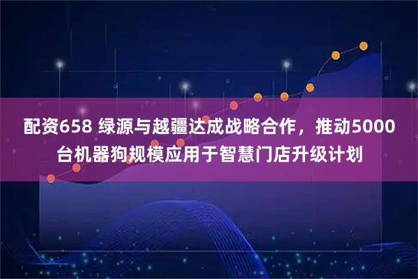 配资658 绿源与越疆达成战略合作，推动5000台机器狗规模应用于智慧门店升级计划