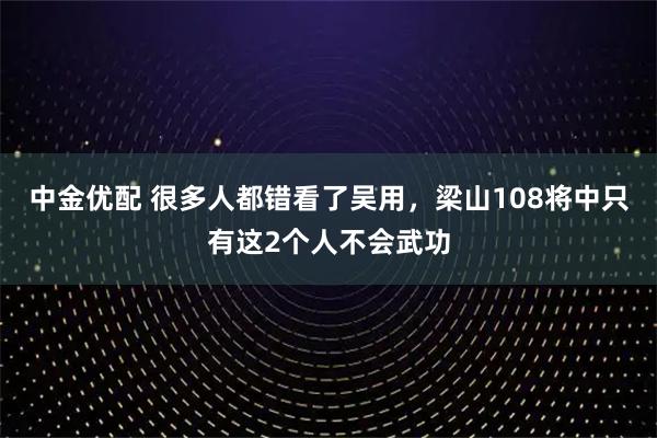 中金优配 很多人都错看了吴用，梁山108将中只有这2个人不会武功
