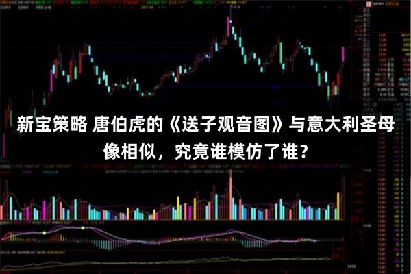 新宝策略 唐伯虎的《送子观音图》与意大利圣母像相似，究竟谁模仿了谁？